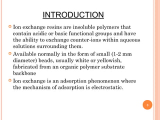 INTRODUCTION
 Ion exchange resins are insoluble polymers that
contain acidic or basic functional groups and have
the ability to exchange counter-ions within aqueous
solutions surrounding them.
 Available normally in the form of small (1-2 mm
diameter) beads, usually white or yellowish,
fabricated from an organic polymer substrate
backbone
 Ion exchange is an adsorption phenomenon where
the mechanism of adsorption is electrostatic.
3
 