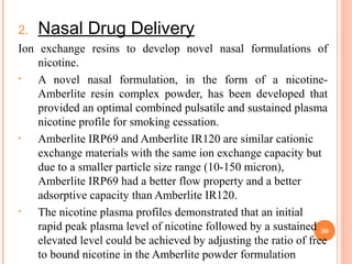2. Nasal Drug Delivery
Ion exchange resins to develop novel nasal formulations of
nicotine.
• A novel nasal formulation, in the form of a nicotine-
Amberlite resin complex powder, has been developed that
provided an optimal combined pulsatile and sustained plasma
nicotine profile for smoking cessation.
• Amberlite IRP69 and Amberlite IR120 are similar cationic
exchange materials with the same ion exchange capacity but
due to a smaller particle size range (10-150 micron),
Amberlite IRP69 had a better flow property and a better
adsorptive capacity than Amberlite IR120.
• The nicotine plasma profiles demonstrated that an initial
rapid peak plasma level of nicotine followed by a sustained
elevated level could be achieved by adjusting the ratio of free
to bound nicotine in the Amberlite powder formulation
30
 