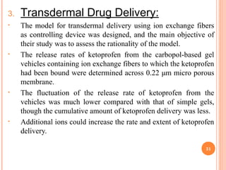 3. Transdermal Drug Delivery:
• The model for transdermal delivery using ion exchange fibers
as controlling device was designed, and the main objective of
their study was to assess the rationality of the model.
• The release rates of ketoprofen from the carbopol-based gel
vehicles containing ion exchange fibers to which the ketoprofen
had been bound were determined across 0.22 μm micro porous
membrane.
• The fluctuation of the release rate of ketoprofen from the
vehicles was much lower compared with that of simple gels,
though the cumulative amount of ketoprofen delivery was less.
• Additional ions could increase the rate and extent of ketoprofen
delivery.
31
 