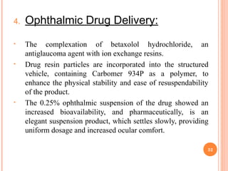 4. Ophthalmic Drug Delivery:
• The complexation of betaxolol hydrochloride, an
antiglaucoma agent with ion exchange resins.
• Drug resin particles are incorporated into the structured
vehicle, containing Carbomer 934P as a polymer, to
enhance the physical stability and ease of resuspendability
of the product.
• The 0.25% ophthalmic suspension of the drug showed an
increased bioavailability, and pharmaceutically, is an
elegant suspension product, which settles slowly, providing
uniform dosage and increased ocular comfort.
32
 