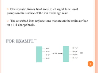 FOR EXAMPLE:
4
o Electrostatic forces hold ions to charged functional
groups on the surface of the ion exchange resin.
o The adsorbed ions replace ions that are on the resin surface
on a 1:1 charge basis.
 