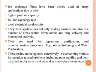  Ion exchange fibers have been widely used in many
applications due to their
 high separation capacity
 fast ion exchange rate
 good electrical conductivity
 They have applications not only as drug carriers, but also in a
number of areas within formulations and drug delivery and
biomedical analysis.
 They are used for separation, purification, and
decontamination processes. E.g. Water Softening and Water
Purification.
 These resins are being used extensively in overcoming various
formulation-related problems including poor stability and poor
dissolution, for taste masking and as a powder processing aid 5
 