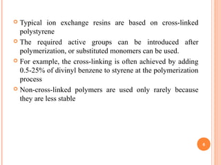  Typical ion exchange resins are based on cross-linked
polystyrene
 The required active groups can be introduced after
polymerization, or substituted monomers can be used.
 For example, the cross-linking is often achieved by adding
0.5-25% of divinyl benzene to styrene at the polymerization
process
 Non-cross-linked polymers are used only rarely because
they are less stable
6
 