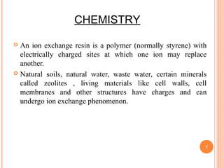 CHEMISTRY
 An ion exchange resin is a polymer (normally styrene) with
electrically charged sites at which one ion may replace
another.
 Natural soils, natural water, waste water, certain minerals
called zeolites , living materials like cell walls, cell
membranes and other structures have charges and can
undergo ion exchange phenomenon.
7
 