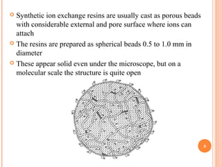  Synthetic ion exchange resins are usually cast as porous beads
with considerable external and pore surface where ions can
attach
 The resins are prepared as spherical beads 0.5 to 1.0 mm in
diameter
 These appear solid even under the microscope, but on a
molecular scale the structure is quite open
8
 