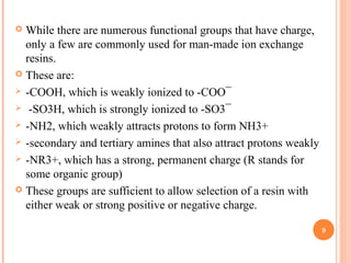  While there are numerous functional groups that have charge,
only a few are commonly used for man-made ion exchange
resins.
 These are:
 -COOH, which is weakly ionized to -COO¯
 -SO3H, which is strongly ionized to -SO3¯
 -NH2, which weakly attracts protons to form NH3+
 -secondary and tertiary amines that also attract protons weakly
 -NR3+, which has a strong, permanent charge (R stands for
some organic group)
 These groups are sufficient to allow selection of a resin with
either weak or strong positive or negative charge.
9
 