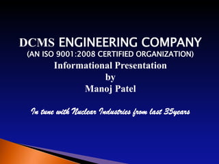 DCMS ENGINEERING COMPANY
 (AN ISO 9001:2008 CERTIFIED ORGANIZATION)
        Informational Presentation
                   by
              Manoj Patel

 In tune with Nuclear Industries from last 35years
 