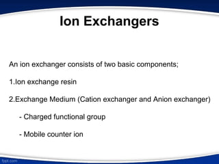 Ion Exchangers
An ion exchanger consists of two basic components;
1.Ion exchange resin
2.Exchange Medium (Cation exchanger and Anion exchanger)
- Charged functional group
- Mobile counter ion
 