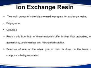 Ion Exchange Resin
o Two main groups of materials are used to prepare ion exchange resins;
• Polystyrene
• Cellulose
o Resin made from both of these materials differ in their flow properties, ion
accessibility, and chemical and mechanical stability.
o Selection of one or the other type of resin is done on the basis o
compounds being separated
 