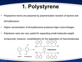 1. Polystyrene
• Polystyrene resins are prepared by polymerisation reaction of styrene and
divinylbenzene.
• Higher concentration of divinylbenzene produces higer cross linkages.
• Polystrene resin are very useful for separating small molecular weight
compounds, however, unsatisfactory for the separation of macromolecules
 
