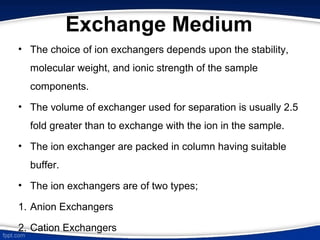 Exchange Medium
• The choice of ion exchangers depends upon the stability,
molecular weight, and ionic strength of the sample
components.
• The volume of exchanger used for separation is usually 2.5
fold greater than to exchange with the ion in the sample.
• The ion exchanger are packed in column having suitable
buffer.
• The ion exchangers are of two types;
1. Anion Exchangers
2. Cation Exchangers
 
