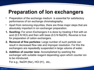 Preparation of Ion exchangers
• Preparation of the exchange medium is essential for satisfactory
performance of ion exchange chromatography.
• Apart from removing impurities, there are three major steps that are
absolutely important in ion exchanger preparation.
1. Swelling: For anion Exchangers it is done by treating it first with an
acid (0.5 N HCl) and then with base (0.5 N NaOH). Reverse is true
for preparation of cation exchangers.
2. Removal of fine particles: Large number of such particle can
result in decreased flow rate and improper resolution. For this the
exchangers are repeatedly suspended in large volume of water.
3. Addition of counter ions: Accomplished by washing the
exchanger with suitable reagent depending upon which counter ion
to be introduced.
For e.g., NaOH (Na+
), HCl (H+
), etc,.
 