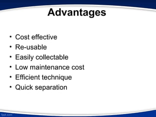 Advantages
• Cost effective
• Re-usable
• Easily collectable
• Low maintenance cost
• Efficient technique
• Quick separation
 