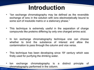 Introduction
• “Ion exchange chromatography may be defined as the reversible
exchange of ions in the solution with ions electrostatically bound to
some sort of insoluble matrix or a stationary phase.”
• This technique is extremely useful in the separation of charge
compounds like proteins differing by only one charged amino acid.
• In Ion exchange chromatography technique one can choose
whether to bind the substance of interest and allow the
contamination to pass through the column and vice versa.
• This technique has been developing since 19th
century which was
firstly used for purifying the drinking water.
• Ion exchange chromatography is a distinct principle of
chromatography performed in the column.
 