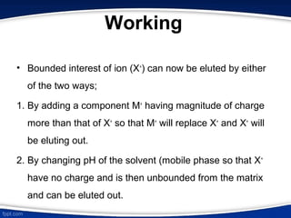 Working
• Bounded interest of ion (X+
) can now be eluted by either
of the two ways;
1. By adding a component M+
having magnitude of charge
more than that of X+
so that M+
will replace X+
and X+
will
be eluting out.
2. By changing pH of the solvent (mobile phase so that X+
have no charge and is then unbounded from the matrix
and can be eluted out.
 