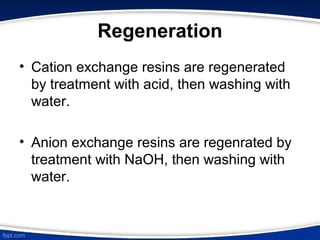 Regeneration
• Cation exchange resins are regenerated
by treatment with acid, then washing with
water.
• Anion exchange resins are regenrated by
treatment with NaOH, then washing with
water.
 