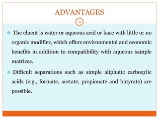 ADVANTAGES
 The eluent is water or aqueous acid or base with little or no
organic modifier, which offers environmental and economic
benefits in addition to compatibility with aqueous sample
matrices.
 Difficult separations such as simple aliphatic carboxylic
acids (e.g., formate, acetate, propionate and butyrate) are
possible.
11
 