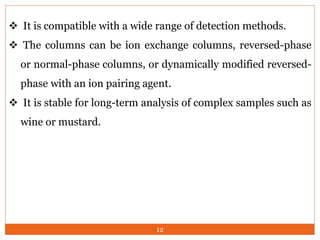  It is compatible with a wide range of detection methods.
 The columns can be ion exchange columns, reversed-phase
or normal-phase columns, or dynamically modified reversed-
phase with an ion pairing agent.
 It is stable for long-term analysis of complex samples such as
wine or mustard.
12
 