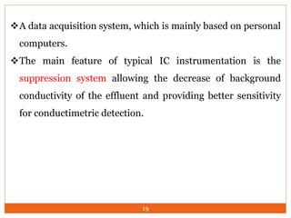 19
A data acquisition system, which is mainly based on personal
computers.
The main feature of typical IC instrumentation is the
suppression system allowing the decrease of background
conductivity of the effluent and providing better sensitivity
for conductimetric detection.
 