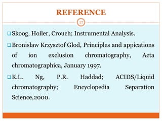 REFERENCE
Skoog, Holler, Crouch; Instrumental Analysis.
Bronislaw Krzysztof Glod, Principles and appications
of ion exclusion chromatography, Acta
chromatographica, January 1997.
K.L. Ng, P.R. Haddad; ACIDS/Liquid
chromatography; Encyclopedia Separation
Science,2000.
27
 