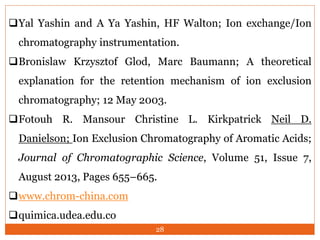 Yal Yashin and A Ya Yashin, HF Walton; Ion exchange/Ion
chromatography instrumentation.
Bronislaw Krzysztof Glod, Marc Baumann; A theoretical
explanation for the retention mechanism of ion exclusion
chromatography; 12 May 2003.
Fotouh R. Mansour Christine L. Kirkpatrick Neil D.
Danielson; Ion Exclusion Chromatography of Aromatic Acids;
Journal of Chromatographic Science, Volume 51, Issue 7,
August 2013, Pages 655–665.
www.chrom-china.com
quimica.udea.edu.co
28
 