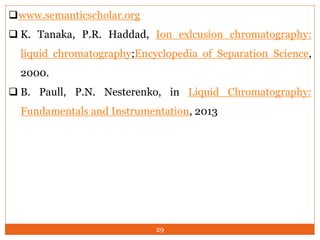 29
www.semanticscholar.org
 K. Tanaka, P.R. Haddad, Ion exlcusion chromatography:
liquid chromatography;Encyclopedia of Separation Science,
2000.
 B. Paull, P.N. Nesterenko, in Liquid Chromatography:
Fundamentals and Instrumentation, 2013
 