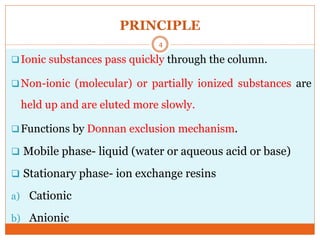 PRINCIPLE
Ionic substances pass quickly through the column.
Non-ionic (molecular) or partially ionized substances are
held up and are eluted more slowly.
Functions by Donnan exclusion mechanism.
 Mobile phase- liquid (water or aqueous acid or base)
 Stationary phase- ion exchange resins
a) Cationic
b) Anionic
4
 