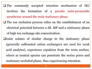  The commonly accepted retention mechanism of IEC
involves the formation of a pseudo semi-permeable
membrane around the resin stationary phase.
 The ion exclusion process relies on the establishment of an
electrical potential between a dil. MP and a stationary phase
of high ion exchange site concentration.
Ionic solutes of similar charge to the stationary phase
(generally sulfonated cation exchangers are used for weak
acid analytes), experience repulsion from the resin surface,
where as neutral species can penetrate the resins pores and
stationary occluded phase, thus experiencing retention.
8
 