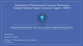 CHROMATOGRAPHY- ION-EXCLUSION CHROMATOGRAPHY
Department of Pharmaceutical Sciences Rashtrasant
Tukadoji Maharaj Nagpur University, Nagpur - 440033
Presented by-
Tahmina P. Y. Khan
M.Pharm. 1ST Year (Pharmaceutical Chemistry)
Semester-II 1
 