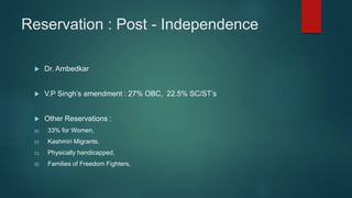 Reservation : Post - Independence
 Dr. Ambedkar
 V.P Singh’s amendment : 27% OBC, 22.5% SC/ST’s
 Other Reservations :
a) 33% for Women,
b) Kashmiri Migrants,
c) Physically handicapped,
d) Families of Freedom Fighters,
 
