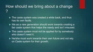 How should we bring about a change
?
 The caste system was created a while back, and thus
has its own faults.
 We as a new generation should work towards creating a
fair caste system that helps the needy and isn’t misused.
 The caste system must not be applied for by somebody
who doesn’t need it.
 He/she must work towards their own future and not rely
on Caste system for their growth.
 