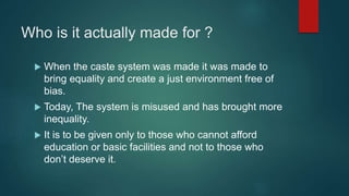 Who is it actually made for ?
 When the caste system was made it was made to
bring equality and create a just environment free of
bias.
 Today, The system is misused and has brought more
inequality.
 It is to be given only to those who cannot afford
education or basic facilities and not to those who
don’t deserve it.
 