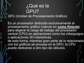 GPU (Unidad de Procesamiento Gráfico)
Es un procesador dedicado exclusivamente al
procesamiento gráfico (calculo en coma flotante)
para aligerar la carga de trabajo del procesador
central (CPU) en aplicaciones como los videojuegos
o aplicaciones 3D interactivas.
de esta forma, mientras gran parte de lo relacionado
con los gráficos se procesa en la GPU, la CPU
puede dedicarse a otro tipo de cálculos.
¿Qué es la
GPU?
 