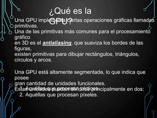 Una GPU implementa ciertas operaciones gráficas llamadas
primitivas.
Una de las primitivas más comunes para el procesamiento
gráfico
en 3D es el antialiasing, que suaviza los bordes de las
figuras,
existen primitivas para dibujar rectángulos, triángulos,
círculos y arcos.
Una GPU está altamente segmentada, lo que indica que
posee
gran cantidad de unidades funcionales.
Estas unidades pueden dividirse principalmente en dos:
¿Qué es la
GPU?
1. Aquéllas que procesan vértices.
2. Aquéllas que procesan píxeles.
 