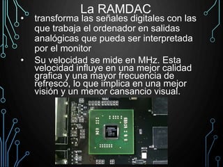 La RAMDAC
• transforma las señales digitales con las
que trabaja el ordenador en salidas
analógicas que pueda ser interpretada
por el monitor
• Su velocidad se mide en MHz. Esta
velocidad influye en una mejor calidad
grafica y una mayor frecuencia de
refresco, lo que implica en una mejor
visión y un menor cansancio visual.
 