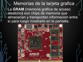 La GRAM (memoria gráfica de acceso
aleatorio) son chips de memoria que
almacenan y transportan información entre
sí para luego mostrarlo en la pantalla.
Memorias de la tarjeta grafica
 