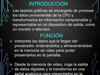 INTRODUCCIÓN
• Las tarjetas gráficas se encargado de procesar
los datos provenientes de la CPU y
transformarlos en información comprensible y
representable en un dispositivo de salida, como
un monitor o televisor.
FUNCIÓN
 Interpreta los datos que le llegan del
procesador, ordenándolos y almacenándolos
en la memoria de video para poder
presentarlos en la pantalla.
 Desde la memoria de video, coge la salida
de datos digitales y la transforma en una
 