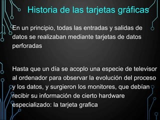 En un principio, todas las entradas y salidas de
datos se realizaban mediante tarjetas de datos
perforadas
Hasta que un día se acoplo una especie de televisor
al ordenador para observar la evolución del proceso
y los datos, y surgieron los monitores, que debían
recibir su información de cierto hardware
especializado: la tarjeta grafica
Historia de las tarjetas gráficas
 