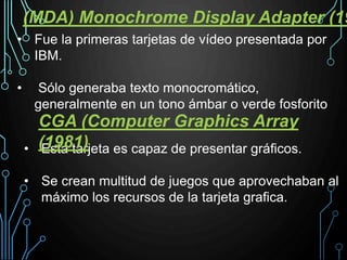 • Esta tarjeta es capaz de presentar gráficos.
• Se crean multitud de juegos que aprovechaban al
máximo los recursos de la tarjeta grafica.
CGA (Computer Graphics Array
(1981)
(MDA) Monochrome Display Adapter (19
• Fue la primeras tarjetas de vídeo presentada por
IBM.
• Sólo generaba texto monocromático,
generalmente en un tono ámbar o verde fosforito
 