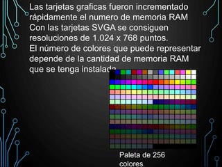 Las tarjetas graficas fueron incrementado
rápidamente el numero de memoria RAM
Con las tarjetas SVGA se consiguen
resoluciones de 1.024 x 768 puntos.
El número de colores que puede representar
depende de la cantidad de memoria RAM
que se tenga instalada.
Paleta de 256
colores.
 