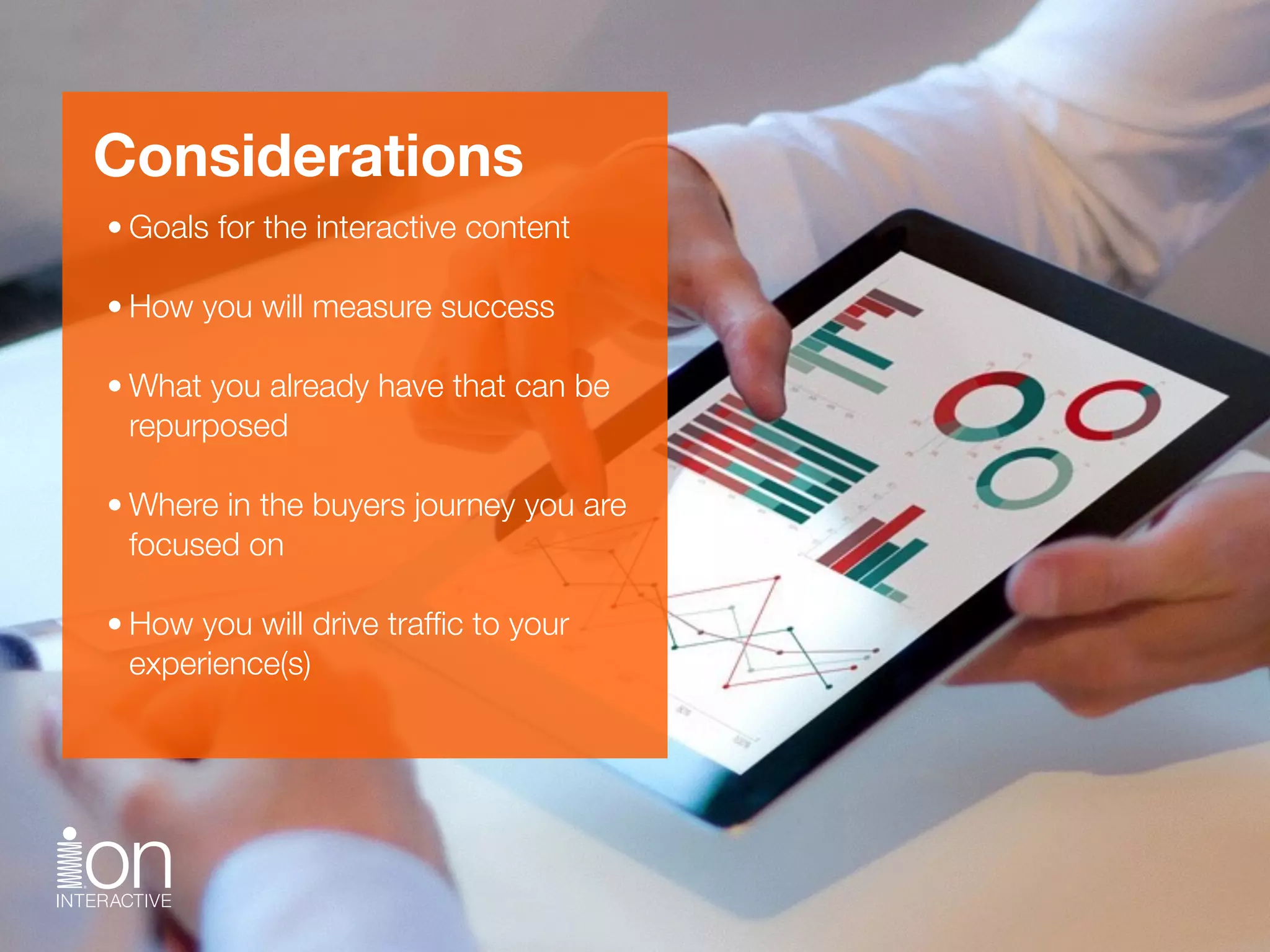 Considerations
• Goals for the interactive content 
• How you will measure success 
• What you already have that can be
repurposed 
• Where in the buyers journey you are
focused on 
• How you will drive trafﬁc to your
experience(s)
 
