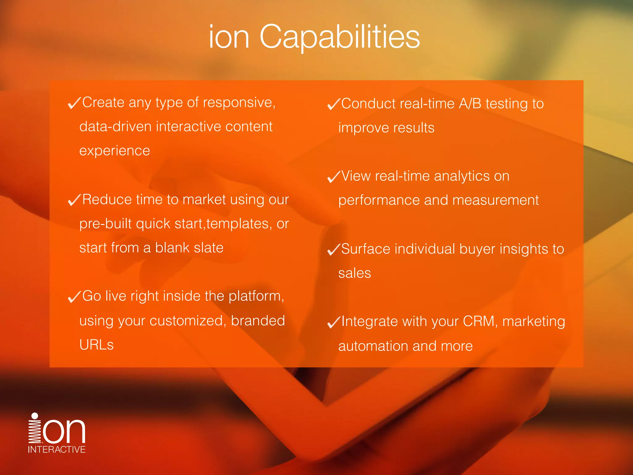 ion Capabilities
Create any type of responsive,
data-driven interactive content
experience 
Reduce time to market using our
pre-built quick start,templates, or
start from a blank slate 
Go live right inside the platform,
using your customized, branded
URLs
Conduct real-time A/B testing to
improve results
View real-time analytics on
performance and measurement
Surface individual buyer insights to
sales
Integrate with your CRM, marketing
automation and more
 