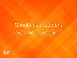 Should your content 
even be interactive?
 