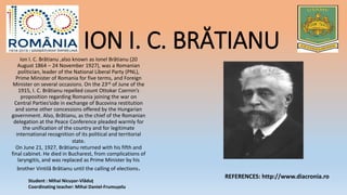 ION I. C. BRĂTIANUIon I. C. Brătianu ,also known as Ionel Brătianu (20
August 1864 – 24 November 1927), was a Romanian
politician, leader of the National Liberal Party (PNL),
Prime Minister of Romania for five terms, and Foreign
Minister on several occasions. On the 23rd of June of the
1915, I. C. Brătianu repelled count Ottokar Czernin’s
proposition regarding Romania joining the war on
Central Parties’side in exchange of Bucovina restitution
and some other concessions offered by the Hungarian
government. Also, Brătianu, as the chief of the Romanian
delegation at the Peace Conference pleaded warmly for
the unification of the country and for legitimate
international recognition of its political and territorial
state.
On June 21, 1927, Brătianu returned with his fifth and
final cabinet. He died in Bucharest, from complications of
laryngitis, and was replaced as Prime Minister by his
brother Vintilă Brătianu until the calling of elections.
Student : Mihai Nicușor-Vlăduț
Coordinating teacher: Mihai Daniel-Frumușelu
REFERENCES: http://www.diacronia.ro
 
