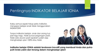 Pentingnya INDIKATOR BELAJAR IONIA
Kalau semua aspek hidup perlu indikator,
mengapa belajar anak tidak menggunakan
INDIKATOR?
Tanpa indikator belajar, anak dan orang tua
jadi ragu-ragu, tidak punya pegangan pasti,
tidak ada ukuran pasti apakah sudah siap
menghadapi ujian 100% atau tidak
Indikator belajar IONIA adalah terobosan inovatif yang membuat Anda dan putra-
putri Anda yakin dan tenang dalam menghadapi ujian!
IONIA
 