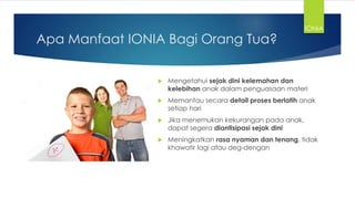 Apa Manfaat IONIA Bagi Orang Tua?
 Mengetahui sejak dini kelemahan dan
kelebihan anak dalam penguasaan materi
 Memantau secara detail proses berlatih anak
setiap hari
 Jika menemukan kekurangan pada anak,
dapat segera diantisipasi sejak dini
 Meningkatkan rasa nyaman dan tenang, tidak
khawatir lagi atau deg-dengan
IONIA
 