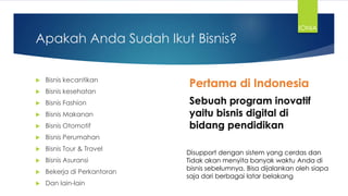 Apakah Anda Sudah Ikut Bisnis?
 Bisnis kecantikan
 Bisnis kesehatan
 Bisnis Fashion
 Bisnis Makanan
 Bisnis Otomotif
 Bisnis Perumahan
 Bisnis Tour & Travel
 Bisnis Asuransi
 Bekerja di Perkantoran
 Dan lain-lain
Pertama di Indonesia
Sebuah program inovatif
yaitu bisnis digital di
bidang pendidikan
Disupport dengan sistem yang cerdas dan
Tidak akan menyita banyak waktu Anda di
bisnis sebelumnya. Bisa dijalankan oleh siapa
saja dari berbagai latar belakang
IONIA
 