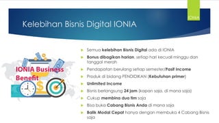 Kelebihan Bisnis Digital IONIA
 Semua kelebihan Bisnis Digital ada di IONIA
 Bonus dibagikan harian, setiap hari kecuali minggu dan
tanggal merah
 Pendapatan berulang setiap semester/Pasif Income
 Produk di bidang PENDIDIKAN (Kebutuhan primer)
 Unlimited Income
 Bisnis berlangsung 24 jam (kapan saja, di mana saja)
 Cukup membina dua tim saja
 Bisa buka Cabang Bisnis Anda di mana saja
 Balik Modal Cepat hanya dengan membuka 4 Cabang Bisnis
saja
IONIA
 