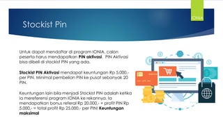 Stockist Pin
Untuk dapat mendaftar di program IONIA, calon
peserta harus mendapatkan PIN aktivasi. PIN Aktivasi
bisa dibeli di stockist PIN yang ada.
Stockist PIN Aktivasi mendapat keuntungan Rp 5.000,-
per PIN. Minimal pembelian PIN ke pusat sebanyak 20
PIN.
Keuntungan lain bila menjadi Stockist PIN adalah ketika
ia mereferensi program IONIA ke rekannya. Ia
mendapatkan bonus referal Rp 20.000,- + profit PIN Rp
5.000,- = total profit Rp 25.000,- per PIN! Keuntungan
maksimal
IONIA
 