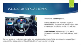 INDIKATOR BELAJAR IONIA
Perhatikan sekeliling Anda
Indikator baterei HP, Indikator sinyal HP,
Meteran listrik, meteran air, meteran gas, fuel
meter pada mobil dan motor, dan lain-lain
Di diri manusia ada indikator gula darah,
tekanan darah, dan masih banyak lagi yang
lain.
Dengan adanya indikator-indikator ini, kita ada kepastian dalam hidup dan dapat mengantisipasi
sejak dini jika ada problem. Hidup kita jadi lebih nyaman dan tenang
IONIA
 